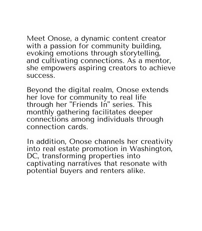 Meet Onose a dynamic content creator with a passion for community building evoking emotions through storytelling and cultivating connections As a mentor she empowers aspiring creators to achieve success Beyond the digital realm Onose extends her love for community to real life through her Friends In series This monthly gathering facilitates deeper connections among individuals through connection cards In addition Onose channels her creativity into real estate promotion in Washington DC transforming properties into captivating narratives that resonate with potential buyers and renters alike